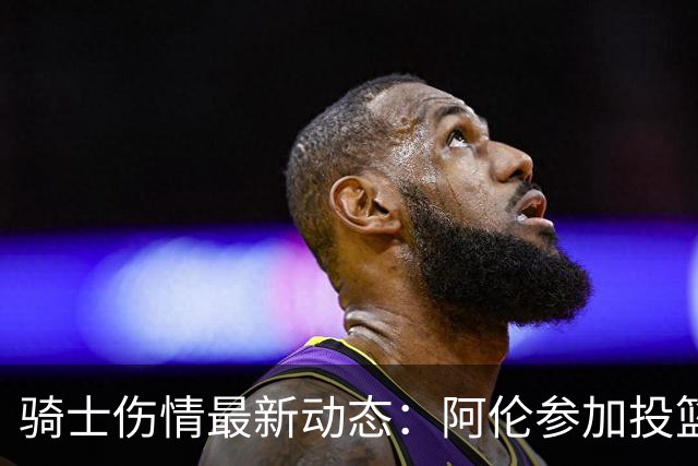 骑士伤情最新动态：阿伦参加投篮训练，确认有望迎战揭幕战